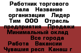 Работник торгового зала › Название организации ­ Лидер Тим, ООО › Отрасль предприятия ­ Продажи › Минимальный оклад ­ 15 000 - Все города Работа » Вакансии   . Чувашия респ.,Канаш г.